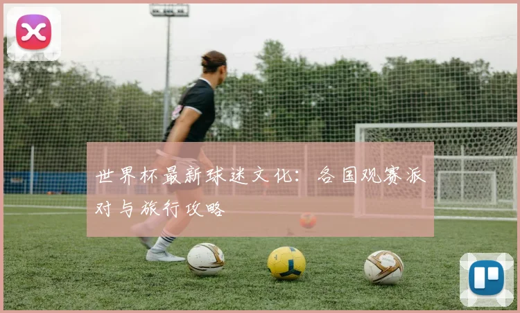 世界杯最新球迷文化:各国观赛派对与旅行攻略