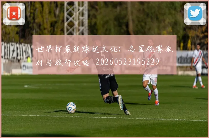 世界杯最新球迷文化:各国观赛派对与旅行攻略_20260523195229