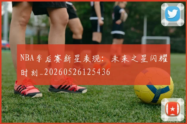 NBA季后赛新星表现：未来之星闪耀时刻_20260526125436