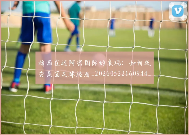 梅西在迈阿密国际的表现：如何改变美国足球格局_20260522160944_20260609222127