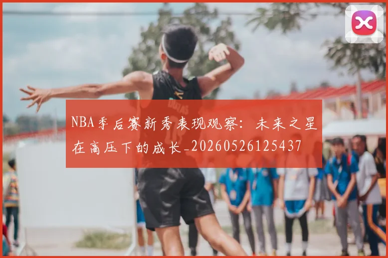 NBA季后赛新秀表现观察:未来之星在高压下的成长_20260526125437
