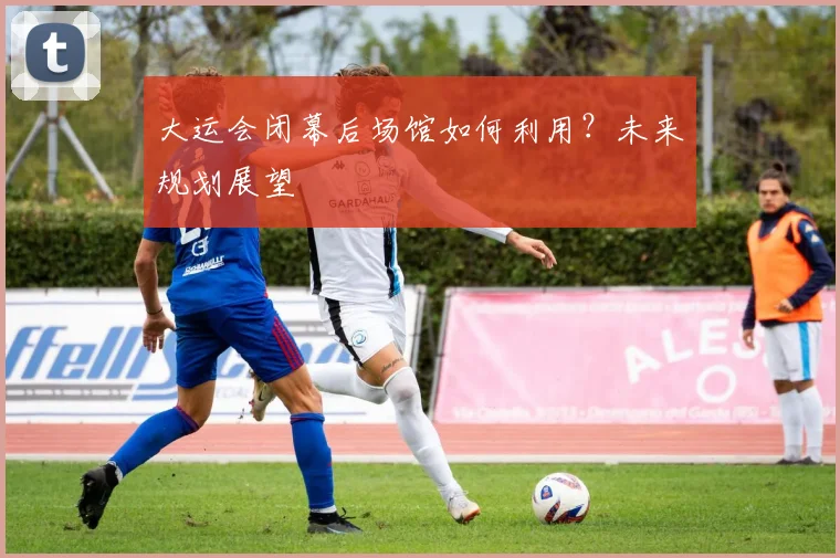 大运会闭幕后场馆如何利用?未来规划展望