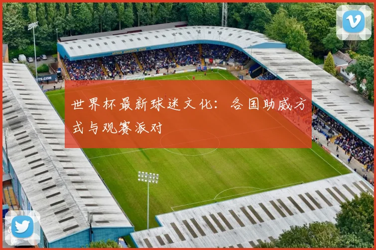 世界杯最新球迷文化：各国助威方式与观赛派对