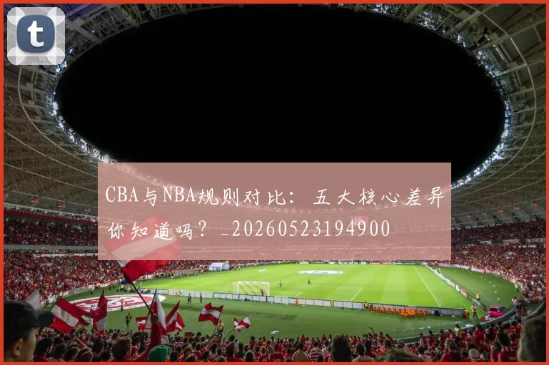 CBA与NBA规则对比：五大核心差异你知道吗？_20260523194900