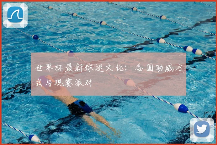 世界杯最新球迷文化：各国助威方式与观赛派对